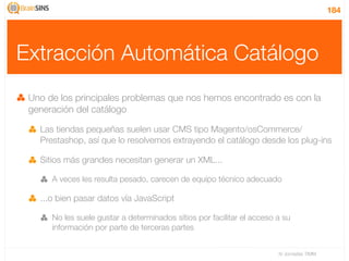 184




Extracción Automática Catálogo
 Uno de los principales problemas que nos hemos encontrado es con la
 generación del catálogo

   Las tiendas pequeñas suelen usar CMS tipo Magento/osCommerce/
   Prestashop, así que lo resolvemos extrayendo el catálogo desde los plug-ins

   Sitios más grandes necesitan generar un XML...

      A veces les resulta pesado, carecen de equipo técnico adecuado

   ...o bien pasar datos vía JavaScript

      No les suele gustar a determinados sitios por facilitar el acceso a su
      información por parte de terceras partes


                                                                        IV Jornadas TIMM
 