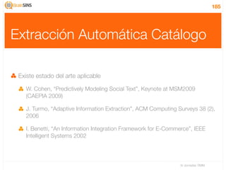185




Extracción Automática Catálogo

 Existe estado del arte aplicable

    W. Cohen, “Predictively Modeling Social Text”, Keynote at MSM2009
    (CAEPIA 2009)

    J. Turmo, “Adaptive Information Extraction”, ACM Computing Surveys 38 (2),
    2006

    I. Benetti, “An Information Integration Framework for E-Commerce”, IEEE
    Intelligent Systems 2002




                                                                 IV Jornadas TIMM
 