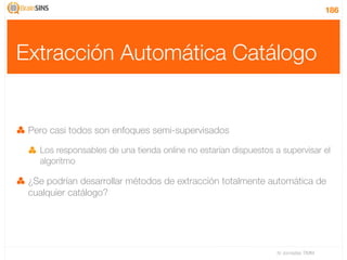 186




Extracción Automática Catálogo


 Pero casi todos son enfoques semi-supervisados

   Los responsables de una tienda online no estarían dispuestos a supervisar el
   algoritmo

 ¿Se podrían desarrollar métodos de extracción totalmente automática de
 cualquier catálogo?




                                                                 IV Jornadas TIMM
 