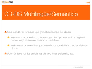 188




CB-RS Multilingüe/Semántico

 Con los CB-RS tenemos una gran dependencia del idioma

   No me va a recomendar productos cuyas descripciones están en inglés si
   los que tengo anteriormente están en castellano

   No es capaz de determinar que dos atributos son el mismo pero en distintos
   idiomas

 Además tenemos los problemas de sinonimia, polisemia, etc.




                                                               IV Jornadas TIMM
 