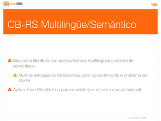 189




CB-RS Multilingüe/Semántico


 Muy poca literatura con acercamientos multilingües o realmente
 semánticos

   Muchos enfoques de folksonomias, pero siguen teniendo el problema del
   idioma

 Aplicar Euro WordNet no parece viable (por el coste computacional)




                                                             IV Jornadas TIMM
 