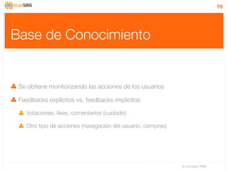 19




Base de Conocimiento


 Se obtiene monitorizando las acciones de los usuarios

 Feedbacks explícitos vs. feedbacks implicitos

   Votaciones, likes, comentarios (cuidado)

   Otro tipo de acciones (navegación del usuario, compras)




                                                             IV Jornadas TIMM
 