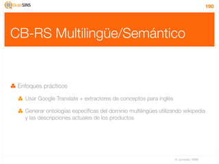 190




CB-RS Multilingüe/Semántico


 Enfoques prácticos

   Usar Google Translate + extractores de conceptos para inglés

   Generar ontologías especíﬁcas del dominio multilingües utilizando wikipedia
   y las descripciones actuales de los productos




                                                                  IV Jornadas TIMM
 