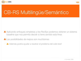 193




CB-RS Multilingüe/Semántico


 Aplicando enfoques simplistas a los RecSys podemos obtener un sistema
 baseline que nos permita decidir si tiene sentido esta línea

 Las posibilidades de mejora son muchísimas

   Además podría ayudar a resolver el problema del cold-start




                                                                IV Jornadas TIMM
 