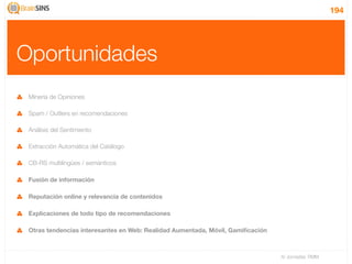 194




Oportunidades
 Minería de Opiniones

 Spam / Outliers en recomendaciones

 Análisis del Sentimiento

 Extracción Automática del Catálogo

 CB-RS multilingües / semánticos

 Fusión de información

 Reputación online y relevancia de contenidos

 Explicaciones de todo tipo de recomendaciones

 Otras tendencias interesantes en Web: Realidad Aumentada, Móvil, Gamiﬁcación



                                                                                IV Jornadas TIMM
 