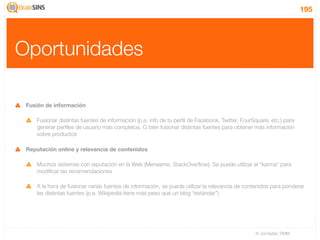 195




Oportunidades

 Fusión de información

    Fusionar distintas fuentes de información (p.e. info de tu perﬁl de Facebook, Twitter, FourSquare, etc.) para
    generar perﬁles de usuario más completos. O bien fusionar distintas fuentes para obtener más información
    sobre productos

 Reputación online y relevancia de contenidos

    Muchos sistemas con reputación en la Web (Meneame, StackOverﬂow). Se puede utilizar el “karma” para
    modiﬁcar las recomendaciones

    A la hora de fusionar varias fuentes de información, se puede utilizar la relevancia de contenidos para ponderar
    las distintas fuentes (p.e. Wikipedia tiene más peso que un blog “estándar”)




                                                                                                IV Jornadas TIMM
 