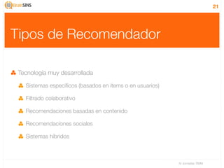21




Tipos de Recomendador

 Tecnología muy desarrollada

   Sistemas especíﬁcos (basados en items o en usuarios)

   Filtrado colaborativo

   Recomendaciones basadas en contenido

   Recomendaciones sociales

   Sistemas híbridos



                                                          IV Jornadas TIMM
 