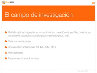 28




El campo de investigación

 Multidisciplinario (gestionar conocimiento, creación de perﬁles, interfaces
 de usuario, aspectos sociológicos y psicológicos, etc)

 Relativamente joven

 Con muchas inﬂuencias (IR, ML, DM, etc.)

 Muy aplicado

 Todavía resulta fácil innovar



                                                                IV Jornadas TIMM
 