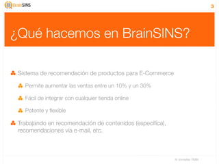 3




¿Qué hacemos en BrainSINS?

 Sistema de recomendación de productos para E-Commerce

   Permite aumentar las ventas entre un 10% y un 30%

   Fácil de integrar con cualquier tienda online

   Potente y ﬂexible

 Trabajando en recomendación de contenidos (especíﬁca),
 recomendaciones vía e-mail, etc.



                                                          IV Jornadas TIMM
 