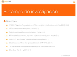 30




El campo de investigación
 Workshops
   APRESW: Adaptation, Personalization and REcommendation in the Social-semantic Web (ESWC 2010)

   SRS: Social Recommender Systems (CSCW 2011)

   CARS: Context-Aware Recommender Systems (RecSys 2010)

   WPRRS: Web Personalization, Reputation and Recommender Systems (WI-IAT 2011)

   RSMEETDB: Recommender Systems meet Databases (DEXA 2011)

   SMUC: Search and Mining User-generated Contents (CIKM 2010, ¿2011?)

   TEL: Recommender Systems for Technology Enhaced Learning (RecSys 2010)

   SWM: Social Web Mining (IJCAI 2011)



                                                                                    IV Jornadas TIMM
 
