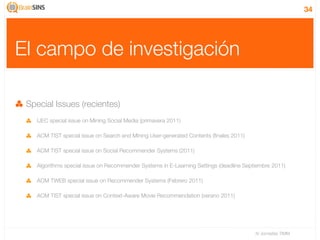 34




El campo de investigación

 Special Issues (recientes)
    IJEC special issue on Mining Social Media (primavera 2011)

    ACM TIST special issue on Search and Mining User-generated Contents (ﬁnales 2011)

    ACM TIST special issue on Social Recommender Systems (2011)

    Algorithms special issue on Recommender Systems in E-Learning Settings (deadline Septiembre 2011)

    ACM TWEB special issue on Recommender Systems (Febrero 2011)

    ACM TIST special issue on Context-Aware Movie Recommendation (verano 2011)




                                                                                         IV Jornadas TIMM
 