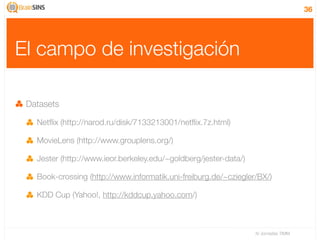 36




El campo de investigación

 Datasets

   Netﬂix (http://narod.ru/disk/7133213001/netﬂix.7z.html)

   MovieLens (http://www.grouplens.org/)

   Jester (http://www.ieor.berkeley.edu/~goldberg/jester-data/)

   Book-crossing (http://www.informatik.uni-freiburg.de/~cziegler/BX/)

   KDD Cup (Yahoo!, http://kddcup.yahoo.com/)



                                                                  IV Jornadas TIMM
 