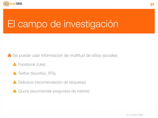 37




El campo de investigación


 Se puede usar información de multitud de sitios sociales

   Facebook (Like)

   Twitter (favoritos, RTs)

   Delicious (recomendación de etiquetas)

   Quora (recomendar preguntas de interés)




                                                            IV Jornadas TIMM
 