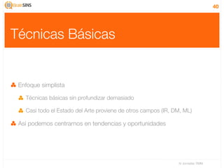 40




Técnicas Básicas


 Enfoque simplista

   Técnicas básicas sin profundizar demasiado

   Casi todo el Estado del Arte proviene de otros campos (IR, DM, ML)

 Así podemos centrarnos en tendencias y oportunidades




                                                               IV Jornadas TIMM
 
