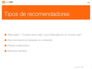 41




Tipos de recomendadores


 “Manuales” / “Cuenta de la vieja” (muy habituales en el “mundo real”)

 Recomendaciones basadas en contenido

 Filtrado colaborativo

 Sistemas híbridos




                                                              IV Jornadas TIMM
 