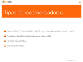 42




Tipos de recomendadores


 “Manuales” / “Cuenta de la vieja” (muy habituales en el “mundo real”)

 Recomendaciones basadas en contenido

 Filtrado colaborativo

 Sistemas híbridos




                                                              IV Jornadas TIMM
 
