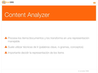 46




Content Analyzer


 Procesa los items/documentos y los transforma en una representación
 manejable

 Suele utilizar técnicas de Ir (palabras clave, n-gramas, conceptos)

 Importante decidir la representación de los items




                                                               IV Jornadas TIMM
 