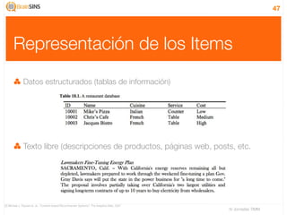 47




      Representación de los Items
              Datos estructurados (tablas de información)




              Texto libre (descripciones de productos, páginas web, posts, etc.




[2] Michael J. Pazzani et. al., “Content-based Recommender Systems”, The Adaptive Web, 2007
                                                                                              IV Jornadas TIMM
 