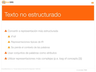 48




       Texto no estructurado

              Convertir a representación más estructurada

                      tf*idf

                      Representaciones típicas de IR

                      Se pierde el contexto de las palabras

              Usar conjuntos de palabras como atributos

              Utilizar representaciones más complejas (p.e. bag of concepts [3])


[3] José María Gómez et. al., “Concept Indexing for Automated Text Categorization”, NLDB 2004
                                                                                                IV Jornadas TIMM
 