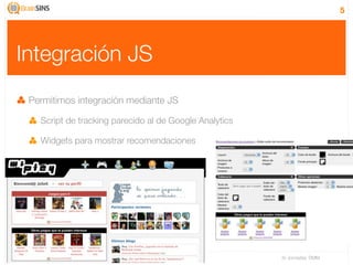 5




Integración JS
 Permitimos integración mediante JS

   Script de tracking parecido al de Google Analytics

   Widgets para mostrar recomendaciones




                                                        IV Jornadas TIMM
 