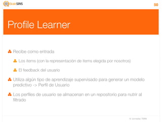 50




Proﬁle Learner

 Recibe como entrada

   Los items (con la representación de items elegida por nosotros)

   El feedback del usuario

 Utiliza algún tipo de aprendizaje supervisado para generar un modelo
 predictivo -> Perﬁl de Usuario

 Los perﬁles de usuario se almacenan en un repositorio para nutrir al
 ﬁltrado



                                                                 IV Jornadas TIMM
 