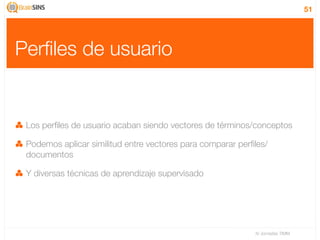 51




Perﬁles de usuario


 Los perﬁles de usuario acaban siendo vectores de términos/conceptos

 Podemos aplicar similitud entre vectores para comparar perﬁles/
 documentos

 Y diversas técnicas de aprendizaje supervisado




                                                            IV Jornadas TIMM
 