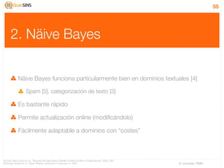 55




       2. Näive Bayes

               Näive Bayes funciona particularmente bien en dominios textuales [4]

                       Spam [5], categorización de texto [3]

               Es bastante rápido

               Permite actualización online (modiﬁcándolo)

               Fácilmente adaptable a dominios con “costes”



[4] José Carlos Cortizo et. al., “Wrapping the Naive Bayes Classiﬁer to Relax the Effect of Dependences”, IDEAL 2007
[5] Enrique Puertas et. al., “Spam Filtering”, Advances in Computers 74, 2008                                          IV Jornadas TIMM
 