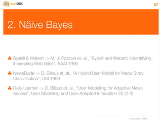 57




2. Näive Bayes


 Syskill & Webert -> M. J. Pazzani et. al., “Syskill and Webert: Indentifying
 Interesting Web Sites”, AAAI 1996

 NewsDude -> D. Billsus et. al., “A Hybrid User Model for News Story
 Classiﬁcation”, UM 1999

 Daily Learner -> D. Billsus et. al., “User Modelling for Adaptive News
 Access”, User Modelling and User-Adapted Interaction 20 (2-3)




                                                                 IV Jornadas TIMM
 