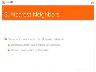 59




3. Nearest Neighbors


 Necesitamos una función de cálculo de distancias

   Distancia Euclídea para modelos estructurados

   Coseno para modelos de texto libre




                                                    IV Jornadas TIMM
 