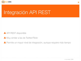 6




Integración API REST


 API REST disponible

 Muy similar a las de Twitter/Flickr

 Permite un mayor nivel de integración, aunque requiere más tiempo




                                                           IV Jornadas TIMM
 