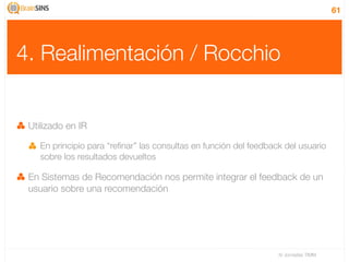 61




4. Realimentación / Rocchio


 Utilizado en IR

    En principio para “reﬁnar” las consultas en función del feedback del usuario
    sobre los resultados devueltos

 En Sistemas de Recomendación nos permite integrar el feedback de un
 usuario sobre una recomendación




                                                                   IV Jornadas TIMM
 