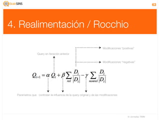 63




4. Realimentación / Rocchio

                                                                       Modiﬁcaciones “positivas”

                  Query en iteración anterior

                                                                       Modiﬁcaciones “negativas”




  Parámetros que controlan la inﬂuencia de la query original y de las modiﬁcaciones




                                                                                          IV Jornadas TIMM
 