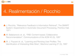 64




4. Realimentación / Rocchio

 J. Rocchio, “Relevance Feedback in Information Retrieval”, The SMART
 System: Experiments in Automatic Document Processing, Prentice Hall,
 1971

 M. Balabanovic et. al., “FAB: Content-based, Collaborative
 Recommendation”, Communications of the ACM 40 (3), 1997

 M. J. Pazzani et. al., “Learning and Revising User Proﬁles: The
 Identiﬁcation of Interesting Web Sites”, Machine Learning 27 (3), 1997



                                                              IV Jornadas TIMM
 