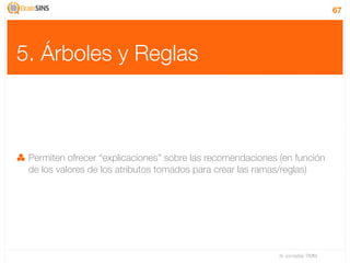 67




5. Árboles y Reglas



 Permiten ofrecer “explicaciones” sobre las recomendaciones (en función
 de los valores de los atributos tomados para crear las ramas/reglas)




                                                            IV Jornadas TIMM
 