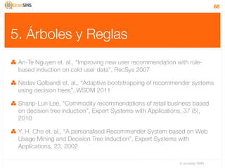 68




5. Árboles y Reglas
 An-Te Nguyen et. al., “Improving new user recommendation with rule-
 based induction on cold user data”, RecSys 2007

 Nadav Golbandi et. al., “Adaptive bootstrapping of recommender systems
 using decision trees”, WSDM 2011

 Shanp-Lun Lee, “Commodity recommendations of retail business based
 on decision tree induction”, Expert Systems with Applications, 37 (5),
 2010

 Y. H. Cho et. al., “A personalised Recommender System based on Web
 Usage Mining and Decision Tree Induction”, Expert Systems with
 Applications, 23, 2002

                                                            IV Jornadas TIMM
 