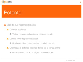 7




Potente

 Más de 100 recomendadores

   Distintas acciones

      Visitas, compras, valoraciones, comentarios, etc.

   Distinto nivel de personalización

      Similitudes, ﬁltrado colaborativo, correlaciones, etc.

   Orientadas a distintas páginas dentro de la tienda online

      Home, carrito, checkout, página de producto, etc.


                                                               IV Jornadas TIMM
 