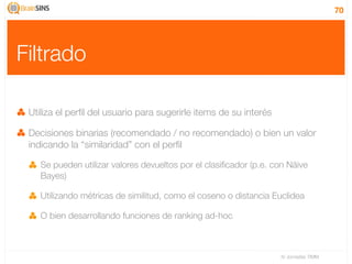 70




Filtrado

 Utiliza el perﬁl del usuario para sugerirle items de su interés

 Decisiones binarias (recomendado / no recomendado) o bien un valor
 indicando la “similaridad” con el perﬁl

    Se pueden utilizar valores devueltos por el clasiﬁcador (p.e. con Näive
    Bayes)

    Utilizando métricas de similitud, como el coseno o distancia Euclidea

    O bien desarrollando funciones de ranking ad-hoc



                                                                   IV Jornadas TIMM
 