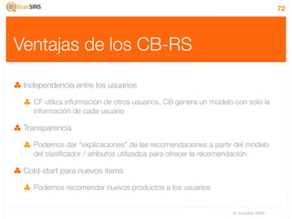 72




Ventajas de los CB-RS

 Independencia entre los usuarios

   CF utiliza información de otros usuarios, CB genera un modelo con solo la
   información de cada usuario

 Transparencia

   Podemos dar “explicaciones” de las recomendaciones a partir del modelo
   del clasiﬁcador / atributos utilizados para ofrecer la recomendación

 Cold-start para nuevos items

   Podemos recomendar nuevos productos a los usuarios


                                                                IV Jornadas TIMM
 