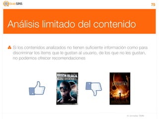 75




Análisis limitado del contenido

 Si los contenidos analizados no tienen suﬁciente información como para
 discriminar los items que le gustan al usuario, de los que no les gustan,
 no podemos ofrecer recomendaciones




                                                              IV Jornadas TIMM
 