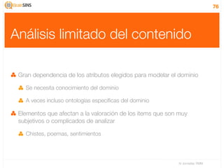 76




Análisis limitado del contenido

 Gran dependencia de los atributos elegidos para modelar el dominio

   Se necesita conocimiento del dominio

   A veces incluso ontologías especíﬁcas del dominio

 Elementos que afectan a la valoración de los items que son muy
 subjetivos o complicados de analizar

   Chistes, poemas, sentimientos




                                                           IV Jornadas TIMM
 