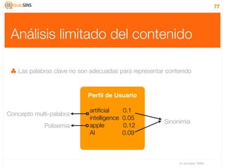 77




 Análisis limitado del contenido

   Las palabras clave no son adecuadas para representar contenido


                           Perﬁl de Usuario

                            artiﬁcial      0.1
Concepto multi-palabra
                            intelligence   0.05
                                                       Sinonimia
             Polisemia      apple          0.12
                            AI             0.09



                                                            IV Jornadas TIMM
 