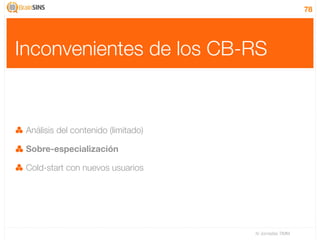 78




Inconvenientes de los CB-RS


 Análisis del contenido (limitado)

 Sobre-especialización

 Cold-start con nuevos usuarios




                                     IV Jornadas TIMM
 