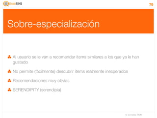 79




Sobre-especialización


 Al usuario se le van a recomendar items similares a los que ya le han
 gustado

 No permite (fácilmente) descubrir items realmente inesperados

 Recomendaciones muy obvias

 SERENDIPITY (serendipia)




                                                              IV Jornadas TIMM
 