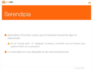 80




Serendipia


 Serendipia: Encontrar cosas que te interesan buscando algo no
 relacionado

   En el “mundo real” = Ir “obligado” al teatro y coincidir con un inversor que
   quiere invertir en tu proyecto

 La serendipia es muy deseable en las recomendaciones




                                                                   IV Jornadas TIMM
 