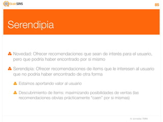 85




Serendipia

 Novedad: Ofrecer recomendaciones que sean de interés para el usuario,
 pero que podría haber encontrado por si mismo

 Serendipia: Ofrecer recomendaciones de items que le interesen al usuario
 que no podría haber encontrado de otra forma

   Estamos aportando valor al usuario

   Descubrimiento de items: maximizando posibilidades de ventas (las
   recomendaciones obvias prácticamente “caen” por si mismas)



                                                               IV Jornadas TIMM
 