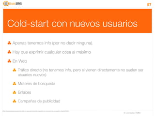 87




      Cold-start con nuevos usuarios
              Apenas tenemos info (por no decir ninguna).

              Hay que exprimir cualquier cosa al máximo

              En Web

                     Tráﬁco directo (no tenemos info, pero si vienen directamente no suelen ser
                     usuarios nuevos)

                     Motores de búsqueda

                     Enlaces

                     Campañas de publicidad

http://www.brainsins.es/cold-start-o-que-recomendar-cuando-no-conocemos-a-nuestro-cliente/3032
                                                                                                 IV Jornadas TIMM
 