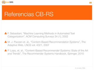 88




Referencias CB-RS


 F. Sebastiani, “Machine Learning Methods in Automated Text
 Categorization”, ACM Computing Surveys 34 (1), 2002

 M. J. Pazzani et. al., “Content-Based Recommendation Systems”, The
 Adaptive Web, LNCS vol. 4321, 2007

 P. Lops, et. al., “Content-Based Recommender Systems: State of the Art
 and Trends”, The Recommender Systems Handbook, Springer, 2010




                                                              IV Jornadas TIMM
 
