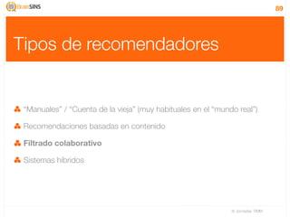 89




Tipos de recomendadores


 “Manuales” / “Cuenta de la vieja” (muy habituales en el “mundo real”)

 Recomendaciones basadas en contenido

 Filtrado colaborativo

 Sistemas híbridos




                                                              IV Jornadas TIMM
 