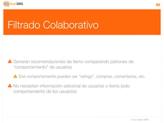 90




Filtrado Colaborativo


 Generan recomendaciones de items comparando patrones de
 “comportamiento” de usuarios

   Ese comportamiento pueden ser “ratings”, compras, comentarios, etc.

 No necesitan información adicional de usuarios o items (solo
 comportamiento de los usuarios)




                                                                IV Jornadas TIMM
 