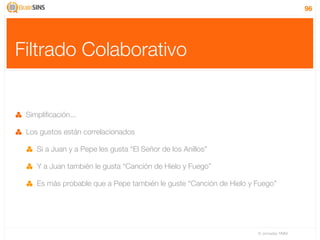 96




Filtrado Colaborativo


 Simpliﬁcación...

 Los gustos están correlacionados

    Si a Juan y a Pepe les gusta “El Señor de los Anillos”

    Y a Juan también le gusta “Canción de Hielo y Fuego”

    Es más probable que a Pepe también le guste “Canción de Hielo y Fuego”




                                                                    IV Jornadas TIMM
 